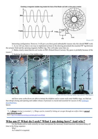 Picture 629
Interesting configuration. However, I will give you three good unbreakable reasons why this should NOT work:
1. As we will see, there is no way to implement (at least in the drawing presented) the essential 90° lag between
the actuator field and the spinning magnetic bubble ring. This will make sense later on.
2. Marko clearly stated that his coil works in PDC (Pulsed Direct Current). My guess is probably because of the
reason 1.
3. Studying the physics of the bubble rings
Picture 630 Diver blowing bubble rings (photos: Wim Bakker)
and how some scuba divers are able to imitate the dolphins and to create such water bubble rings, we find out
that abrupt closing and opening and sudden release of pressure is crucial and essential for success in the technique
described here.
Quote:
Who am I? What do I seek? What I am doing here? And why?
For the Rodin coil to work correctly we must incorporate the necessary break/transition time/pause/delay/off
time in the firing sequence.
Why?
As I stated it is required.
“[...].Abrupt closing is essential. [...] Rings can be created by letting air escape through an orifice that is opened
and closed abruptly.”
Source: http://www.deepocean.net/deepocean/index.php?science09.php
 