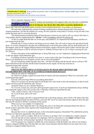 This is extremely important. Why?
As I stated it is required, because by seeking self-sustaining in the magnetic field, once this spin is established
we will NO LONGER HIT IT IN PHASE. WE MUST HIT THE SPIN LAGGING BEHIND IT. WE
MUST HIT THE ESTABLISHED SPIN AFTER IT HAS PASSED OUR FIST. If you follow my illustration.
We must truly understand this concept of hitting something that is already spinning after it has passed its
original momentum. Just like the children on a swing. We don’t push the swing when it’s exactly on top, but after it has
passed that point and it is reversing direction.
This break/transition time/pause/delay/off time/lag time or however you want to call it, is crucial. Still, there is
a big problem ahead in implementing this “off time”, when everything is off and all coils are off.
At first we might think that after we set the spin, and establish it, we implement the break/pause, and then we
just actuate/excite the spin.
Basically this is correct in theory, but things are not so simple. This will work as long as the spin doesn't break
down. As we have determined in the past, this established spin is not all the times stable, and can easily break down. If
this happens, then our 90° lagging behind actuator/exciter/kicker signals will become again in phase with the spin, and
the signals will not know it, and we will also not know it. Nobody will know that we are no longer actuating the spin
90° behind it.
So due to the nature of the established spin, to decay/fade away, we can’t implement a lagging/pause/break time
so that our signals will be behind the spin.
Everything will decay especially if we stress it, or put a load on this spin. Everything in the Universe decays.
What we are dealing here is no exception. So how can we solve this problem?
We can incorporate another lag after some time....but that will add up with the last 90° and we will have 180°
phase shift between the self-spin and the kickers/actuators/exciter signals. So this may look like an
impractical/impossible situation.
But, there is a solution.
WHAT IF WE IMPLEMENT AN INTELLIGENT 90° PHASE SHIFT BETWEEN THE
ESTABLISHED SPIN AND THE ACTUATOR/EXCITER/KICKER SIGNALS?
What do you mean by “intelligent”?
Ok. What if we design a signal with some kind of a built-in fail-safe mechanism? What if we can build a self-
correcting driving signal?
Fail-safe, self-correcting? What are you talking about there?
What if we can have our driving signal for the Rodin Coil, with a built-in fail-safe mechanism, so that our kick
signals will always be 90° behind the spin. Always!
Nonsense! What you say is absurd! Dream on...
No. It is real, I assure you, and such a driving/actuator signal exists. It can be accomplished by always shifting
and rotating the signals or the coils you fire with, so that they will always lag behind the spin.
Yeah...maybe in theory...but it will never work
No. It can be done, and it will work!
How?
If you can imagine, that after a lag/pause/break time in the firing sequence, there will be a 90° phase shift, then
after the next lag/pause/break time there will be a sum total 180°, but if we correct the actuator signals to drive the spin
this time 90° instead of 180 then everything will be solved.
What you say is too complex. It is impractical.
No. No. No. Don’t think like that. If we change the coils we are firing after each pause/break time then we
should in theory repeat the whole sequence after 4 pause/break times. Correct?
4? Why 4?
Because that is how we establish the spin, in four times/poles/sequences. Remember? We establish the spin by
driving it in 4 directions sequentially. One after the other.
I see...But it’s still too complex. Why do we even have to go there? Can’t we implement a simpler solution?
We will, but first we must study this. It is important. Then we will reach at a very simple intelligent firing
sequence that has all this “self-correcting” lag built-in. This time you will have to trust me.
First I’m going to use a legend to simplify the vectors dynamics inside the Rodin coil, when we are trying to
achieve a magnetic bubble ring. Note that there are other vectors dynamics that the Rodin coil can create, but we are
sticking to a magnetic bubble ring for now.
“And then they’re both off. None of them are positive, they’re all neither positive, and the middle space in there
becomes all positives (the 3, 9, 6)”
(Marko Rodin's vortex-based mathematics part 18 of 44 minute 4 second 13 permalink)
 