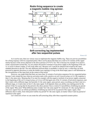 Picture 633
As it can be seen, there are various ways to implement the magnetic bubble ring. These are just two possibilities
for a firing sequence with two sequential pulses. But it can be shown that there are a total of 16 variants of this signal
mainly because of the arrows depicted in the above pictures (2*2*2*2=16). This is because for example if we need to
create a downwards twisted flux, we can connect the positive terminal of our power supply to the beginning of the coil
A, or coil B. It doesn’t matter. It will work either way. Because coil A and B are identical and wound in the same
standard direction to the left. The only difference between them, as probably is clear by now, is when they are both
powered in opposite directions to create the double torus topology as long as the third empty space is still delimited on
the circumference of the inner hole (at the center) of the toroid.
However, one might think that there are more than 16 variants of activation sequences for two sequential pulses
because I only treated the case when my activation starts with a positive on coil A (positivating coil A). My response is
that it’s the same story. Meaning that if we start for example with the negative terminal of our power supply connected
to the beginning of the coil A (negativating coil A) we will find again one of the 16 variants of activation sequences, just
that it starts with a different stage, but basically it’s the same signal, same period, same everything, just that it start at a
different stage, or it starts later on but it’s the same signal. It all depends where you define your starting point for the
period. It like I’m saying that for the period in the above picture I have a total of 12 possibilities of defining my period
of the signal. Who cares? What difference does it make? Isn’t the same signal? It’s irrelevant. It’s like saying that in a
sine-wave signal I have an infinite possibilities of defining my interval for my period of the signal. Again, what
difference does it make, from what point I define my period? It’s the same signal, no-matter where I start my period of
repetition in the signal.
Let’s look now at how we can create the self-correcting delay after three sequential actuator pulses:
 