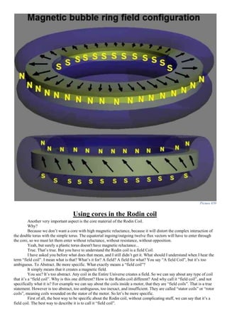 Picture 650
Using cores in the Rodin coil
Another very important aspect is the core material of the Rodin Coil.
Why?
Because we don’t want a core with high magnetic reluctance, because it will distort the complex interaction of
the double torus with the simple torus. The equatorial ingoing/outgoing twelve flux vectors will have to enter through
the core, so we must let them enter without reluctance, without resistance, without opposition.
Yeah, but surely a plastic torus doesn't have magnetic reluctance...
True. That’s true. But you have to understand the Rodin coil is a field Coil.
I have asked you before what does that mean, and I still didn’t get it. What should I understand when I hear the
term “field coil”. I mean what is that? What’s it for? A field? A field for what? You say “A field Coil”, but it’s too
ambiguous. To Abstract. Be more specific. What exactly means a “field coil”?
It simply means that it creates a magnetic field.
You see? It’s too abstract. Any coil in the Entire Universe creates a field. So we can say about any type of coil
that it’s a “field coil”. Why is this one different? How is the Rodin coil different? And why call it “field coil”, and not
specifically what it is? For example we can say about the coils inside a motor, that they are “field coils”. That is a true
statement. However is too abstract, too ambiguous, too inexact, and insufficient. They are called “stator coils” or “rotor
coils”, meaning coils wounded on the stator of the motor. So let’s be more specific.
First of all, the best way to be specific about the Rodin coil, without complicating stuff, we can say that it’s a
field coil. The best way to describe it is to call it “field coil”.
 