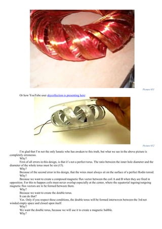 Picture 651
Or how YouTube user skycollection is presenting here:
Picture 652
I’m glad that I’m not the only lunatic who has awaken to this truth, but what we see in the above picture is
completely erroneous.
Why?
First of all errors in this design, is that it’s not a perfect torus. The ratio between the inner hole diameter and the
diameter of the whole torus must be sin (15).
Why?
Because of the second error in his design, that the wires must always sit on the surface of a perfect Rodin toroid.
Why?
Because we want to create a composed magnetic flux vector between the coil A and B when they are fired in
opposition. For this to happen coils must never overlap especially at the center, where the equatorial ingoing/outgoing
magnetic flux vectors are to be formed between them.
Why?
Because we want to create the double torus.
It can do that?
Yes. Only if you respect these conditions, the double torus will be formed interwoven between the 3rd not
winded empty space and closed upon itself.
Why?
We want the double torus, because we will use it to create a magnetic bubble.
Why?
 