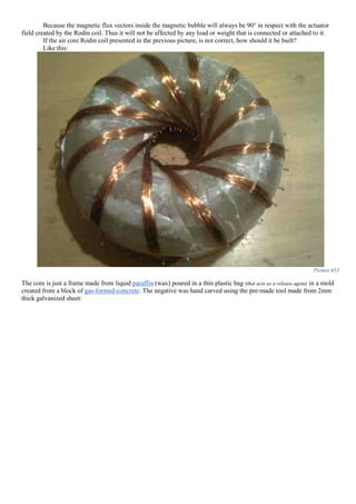 Because the magnetic flux vectors inside the magnetic bubble will always be 90° in respect with the actuator
field created by the Rodin coil. Thus it will not be affected by any load or weight that is connected or attached to it.
If the air core Rodin coil presented in the previous picture, is not correct, how should it be built?
Like this:
Picture 653
The core is just a frame made from liquid paraffin (wax) poured in a thin plastic bag (that acts as a release agent) in a mold
created from a block of gas-formed-concrete: The negative was hand carved using the pre-made tool made from 2mm
thick galvanized sheet:
 