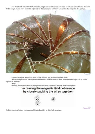 The third band, “invisible 369”, “nozzle”, empty space or however you want to call it, is crucial in the standard
Rodin design. If you don’t respect it especially at the center, you can throw you coil in the dumpster. It’s garbage.
Picture 657
Remind me again, why do we have to sew the coil, and do all this tedious work?
We are using a curved sewing needle and a small hook because we want the turns in a coil packed as closed
together as possible.
Why?
Because the magnetic field is strengthened and more coherent if we sew the wires together:
Picture 502
And not only that but we give more stability and rigidity to the whole structure.
 