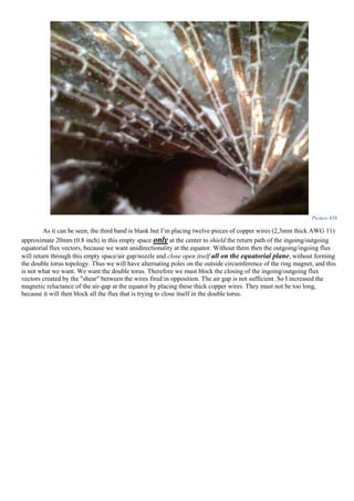 Picture 658
As it can be seen, the third band is blank but I’m placing twelve pieces of copper wires (2,3mm thick AWG 11)
approximate 20mm (0.8 inch) in this empty space only at the center to shield the return path of the ingoing/outgoing
equatorial flux vectors, because we want unidirectionality at the equator. Without them then the outgoing/ingoing flux
will return through this empty space/air gap/nozzle and close open itself all on the equatorial plane, without forming
the double torus topology. Thus we will have alternating poles on the outside circumference of the ring magnet, and this
is not what we want. We want the double torus. Therefore we must block the closing of the ingoing/outgoing flux
vectors created by the "shear" between the wires fired in opposition. The air gap is not sufficient. So I increased the
magnetic reluctance of the air-gap at the equator by placing these thick copper wires. They must not be too long,
because it will then block all the flux that is trying to close itself in the double torus.
 