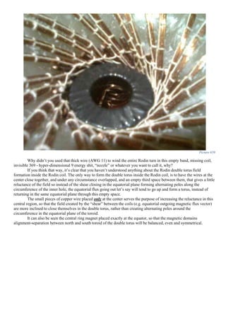 Picture 659
Why didn’t you used that thick wire (AWG 11) to wind the entire Rodin turn in this empty band, missing coil,
invisible 369 - hyper-dimensional 9 energy shit, “nozzle” or whatever you want to call it, why?
If you think that way, it’s clear that you haven’t understood anything about the Rodin double torus field
formation inside the Rodin coil. The only way to form the double torus inside the Rodin coil, is to have the wires at the
center close together, and under any circumstance overlapped, and an empty third space between them, that gives a little
reluctance of the field so instead of the shear closing in the equatorial plane forming alternating poles along the
circumference of the inner hole, the equatorial flux going out let’s say will tend to go up and form a torus, instead of
returning in the same equatorial plane through this empty space.
The small pieces of copper wire placed only at the center serves the purpose of increasing the reluctance in this
central region, so that the field created by the “shear” between the coils (e.g. equatorial outgoing magnetic flux vector)
are more inclined to close themselves in the double torus, rather than creating alternating poles around the
circumference in the equatorial plane of the toroid.
It can also be seen the central ring magnet placed exactly at the equator, so that the magnetic domains
alignment-separation between north and south toroid of the double torus will be balanced, even and symmetrical.
 