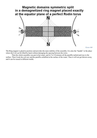 Picture 660
The Ring magnet is glued to position and provides the main stability of the assembly. It is also the “handle” or the place
where the Coil can be lifted by hand without damaging the spacing between the wires.
Then the whole assembly was put in hot water, and in 5 to 10 minutes all the paraffin melted and rose to the
surface. Then I took the coil out, and the paraffin solidified at the surface of the water. Thus it will not get thrown away,
and it can be reused in different molds.
 
