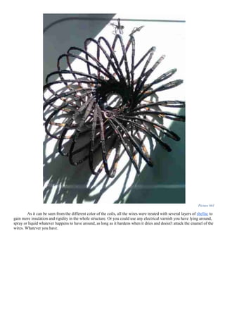 Picture 661
As it can be seen from the different color of the coils, all the wires were treated with several layers of shellac to
gain more insulation and rigidity in the whole structure. Or you could use any electrical varnish you have lying around,
spray or liquid whatever happens to have around, as long as it hardens when it dries and doesn't attack the enamel of the
wires. Whatever you have.
 