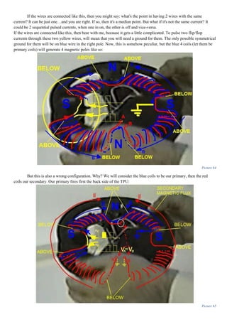 If the wires are connected like this, then you might say: what's the point in having 2 wires with the same
current? It can be just one…and you are right. If so, then it's a median point. But what if it's not the same current? It
could be 2 sequential pulsed currents, when one in on, the other is off and vice-versa.
If the wires are connected like this, then bear with me, because it gets a little complicated. To pulse two flip/flop
currents through these two yellow wires, will mean that you will need a ground for them. The only possible symmetrical
ground for them will be on blue wire in the right pole. Now, this is somehow peculiar, but the blue 4 coils (let them be
primary coils) will generate 4 magnetic poles like so:
Picture 64
But this is also a wrong configuration. Why? We will consider the blue coils to be our primary, then the red
coils our secondary. Our primary fires first the back side of the TPU:
Picture 65
 