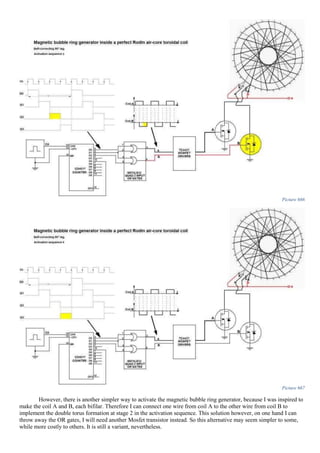 Picture 666
Picture 667
However, there is another simpler way to activate the magnetic bubble ring generator, because I was inspired to
make the coil A and B, each bifilar. Therefore I can connect one wire from coil A to the other wire from coil B to
implement the double torus formation at stage 2 in the activation sequence. This solution however, on one hand I can
throw away the OR gates, I will need another Mosfet transistor instead. So this alternative may seem simpler to some,
while more costly to others. It is still a variant, nevertheless.
 