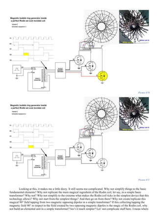 Picture 670
Picture 671
Looking at this, it makes me a little dizzy. It still seems too complicated. Why not simplify things to the basic
fundamental elements? Why not replicate the main magical ingredient of the Rodin coil, let say, in a simple basic
transformer? Why not? Why not simplify to the extreme what makes the Rodin coil ticks in the simplest device that this
technology allows? Why not start from the simplest things? And then go on from there? Why not create/replicate this
magical 90° field tapping from two magnetic opposing dipoles in a simple transformer? If this collecting/tapping the
magnetic field 90° in respect to the field created by two opposing magnetic dipoles is the magic of the Rodin coil, why
not build an elemental unit in a simple transformer? Isn’t it much simpler? Let’ not complicate stuff here. I mean where
 