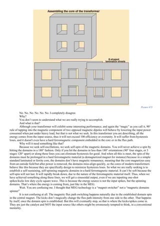 Picture 673
No. No. No. No. No. No. I completely disagree.
Why?
You don’t seem to understand what we are really trying to accomplish.
And what is that?
Although your transformer will exhibit some interesting performance, and again the “magic” as you call it, 90°
rule of tapping into the magnetic component of two opposed magnetic dipoles will behave by lowering the input power
consumed when put under heavy load, but that is not what we seek. In this transformer you are describing, all the
energy comes from the input source, thus it will not exceed 100 efficiency or overunity. It will suffer from hysteresis
loses, and it doesn't even have a hard ferromagnetic component embedded in the core or in the flux path.
Why will it need something like that?
Because we seek self-oscillations, we seek self-spin of the magnetic domains. You will never achieve a spin by
hitting the domains in a 180° fashion. Only if you hit the domains in less than 180° orientations (90° four stages, or 3
stages 120° apart) or along these lines you can eliminate hysteresis for good. And when all this is meet, the spin of the
domains must be prolonged in a hard ferromagnetic material (a demagnetized magnet for instance) because in a simple
standard laminated or ferrite core, the domains don’t have magnetic remanence, meaning that the core magnetizes easy
from an outside field but after power is removed, the domains miss-align quickly, so the cores of modern transformers
behave like this because they are specifically design to minimize hysteresis loses. So what we are really seeking is to
establish a self-sustaining, self-spinning magnetic domains in a hard ferromagnetic material. It can’t be soft because the
self-spin will not last. It will rapidly break down, due to the nature of the ferromagnetic material itself. Thus, when we
have achieved something along these lines, we will get a sinusoidal output, even if we are inputting one-shot
spikes/kicks low duty cycle square wave. This is because the energy source is not the input spikes, but the spinning
domains. That’s where the energy is coming from, just like in the MEG.
Wait. You are confusing me. I thought that MEG technology is a “magnet switcher” not a “magnetic domains
spinner”
It is not confusing at all. The magnetic flux path switching happens naturally due to the established domain spin
in the central magnet. The kicks don’t magically change the flux path intensity from one side to the other. That happens
by itself, once the domain spin is established. But this will eventually stop, so that is where the kicks/spikes come in.
They are just the catalyst and NOT the input source like others might be erroneously tempted to think, in a conventional
mentality.
 