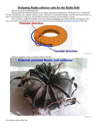 Designing Rodin collector coils for the Rodin field
Why do we need something like this?
Because the Rodin magnetic field has a very unique and special configuration. The Rodin Coil is a “field coil”.
It is not a transformer, nor a speaker and not a motor. Therefore it is essential to design a coil that taps into this field, so
that we can actually put a load on it, and not affect the input in anyway, just like Marko is saying.
One way that we might be tempted to stress the magnetic donut/ring torus field created by powering just one
coil, is to create a coil wound on an iron core wire, which is in turn wound along the poloidal direction of the torus.
Picture 674
Might be tempted to create an outside collector like this:
Picture 675
Or an inside collector like this:
 