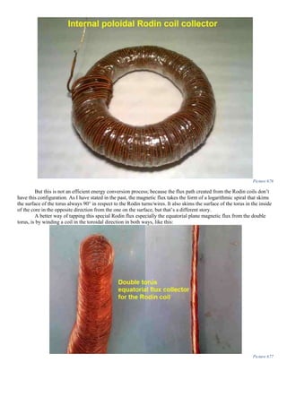 Picture 676
But this is not an efficient energy conversion process; because the flux path created from the Rodin coils don’t
have this configuration. As I have stated in the past, the magnetic flux takes the form of a logarithmic spiral that skims
the surface of the torus always 90° in respect to the Rodin turns/wires. It also skims the surface of the torus in the inside
of the core in the opposite direction from the one on the surface, but that’s a different story.
A better way of tapping this special Rodin flux especially the equatorial plane magnetic flux from the double
torus, is by winding a coil in the toroidal direction in both ways, like this:
Picture 677
 