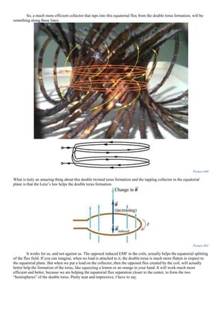 So, a much more efficient collector that taps into this equatorial flux from the double torus formation, will be
something along these lines:
Picture 680
What is truly an amazing thing about this double twisted torus formation and the tapping collector in the equatorial
plane is that the Lenz’s law helps the double torus formation.
Picture 681
It works for us, and not against us. The opposed induced EMF in the coils, actually helps the equatorial splitting
of the flux field. If you can imagine, when no load is attached to it, the double torus is much more flatten in respect to
the equatorial plane. But when we put a load on the collector, then the opposed flux created by the coil, will actually
better help the formation of the torus, like squeezing a lemon or an orange in your hand. It will work much more
efficient and better, because we are helping the equatorial flux separation closer to the center, to form the two
“hemispheres” of the double torus. Pretty neat and impressive, I have to say.
 