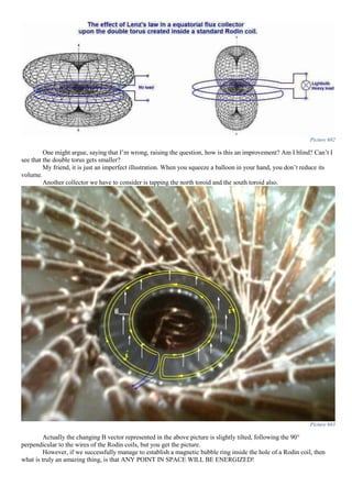 Picture 682
One might argue, saying that I’m wrong, raising the question, how is this an improvement? Am I blind? Can’t I
see that the double torus gets smaller?
My friend, it is just an imperfect illustration. When you squeeze a balloon in your hand, you don’t reduce its
volume.
Another collector we have to consider is tapping the north toroid and the south toroid also.
Picture 683
Actually the changing B vector represented in the above picture is slightly tilted, following the 90°
perpendicular to the wires of the Rodin coils, but you get the picture.
However, if we successfully manage to establish a magnetic bubble ring inside the hole of a Rodin coil, then
what is truly an amazing thing, is that ANY POINT IN SPACE WILL BE ENERGIZED!
 