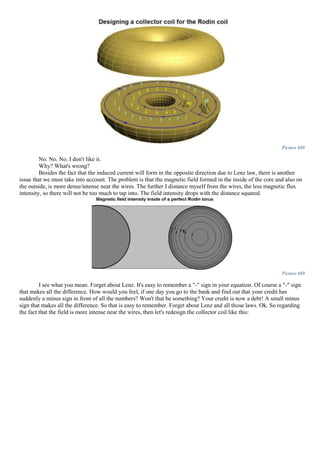 Picture 688
No. No. No. I don't like it.
Why? What's wrong?
Besides the fact that the induced current will form in the opposite direction due to Lenz law, there is another
issue that we must take into account. The problem is that the magnetic field formed in the inside of the core and also on
the outside, is more dense/intense near the wires. The further I distance myself from the wires, the less magnetic flux
intensity, so there will not be too much to tap into. The field intensity drops with the distance squared.
Picture 689
I see what you mean. Forget about Lenz. It's easy to remember a "-" sign in your equation. Of course a "-" sign
that makes all the difference. How would you feel, if one day you go to the bank and find out that your credit has
suddenly a minus sign in front of all the numbers? Won't that be something? Your credit is now a debt! A small minus
sign that makes all the difference. So that is easy to remember. Forget about Lenz and all those laws. Ok. So regarding
the fact that the field is more intense near the wires, then let's redesign the collector coil like this:
 