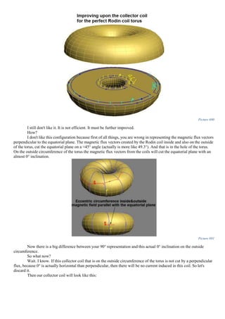 Picture 690
I still don't like it. It is not efficient. It must be further improved.
How?
I don't like this configuration because first of all things, you are wrong in representing the magnetic flux vectors
perpendicular to the equatorial plane. The magnetic flux vectors created by the Rodin coil inside and also on the outside
of the torus, cut the equatorial plane on a ≈45° angle (actually is more like 49.3°). And that is in the hole of the torus.
On the outside circumference of the torus the magnetic flux vectors from the coils will cut the equatorial plane with an
almost 0° inclination.
Picture 691
Now there is a big difference between your 90° representation and this actual 0° inclination on the outside
circumference.
So what now?
Wait. I know. If this collector coil that is on the outside circumference of the torus is not cut by a perpendicular
flux, because 0° is actually horizontal than perpendicular, then there will be no current induced in this coil. So let's
discard it.
Then our collector coil will look like this:
 