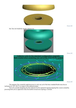 Picture 692
Ok. Now let's build the outside collector too.
Picture 693
Picture 694
The magnetic flux created by applying power to only one coil of the basic standard Rodin torus has an
inclination of ≈45° (49.3°) in respect to the equatorial plane.
Now let's consider designing also the collectors for the equatorial ingoing/outgoing flux vectors created by
powering both coils in opposition when the double twisted torus topology is formed:
 
