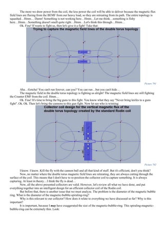 The more we draw power from the coil, the less power the coil will be able to deliver because the magnetic flux
field lines are fleeing from the BEMF from our heavy load, so they are retreating from its path. The entire topology is
squashed…Hmm… Damn! Something is not working here…Hmm…Let me think…something is fishy
here…Hmm…Something doesn't smell quite right…Hmm…Let's think this through…Hmm…
Ok. Fine! If wants to fight us, then let's give it a fight! Take that:
Picture 701
Aha…Gotcha! You can't run forever, can you? You can run…but you can't hide…
The magnetic field in the double torus topology is fighting us alright! The magnetic field lines are still fighting
the Counter EMF from the coil. Hmm…
Ok. Fine! It's time to bring the big guns to this fight. You know what they say "Never bring knifes to a guns
fight". Ok. Ok. Then let's bring the cannons to this gun fight. Now let see who is winning:
Picture 702
I know. I know. Kill the fly with the cannon ball and all that kind of stuff. But it's efficient, don't you think?
Now, no matter where the double torus magnetic field lines are retreating, they are always cutting through the
surface of the coil. This means that I don't have to re-position the collector coil to capture something. It is always
capturing. At least in theory…I think the fly is dead…
Now, all the above presented collectors are valid. However, let's review all what we have done, and put
everything together into an intelligent design for an efficient collector coil of the Rodin coil.
But before that, there is another issue that we must analyze. The problem is the diameter of the magnetic bubble
ring. What is the diameter of the magnetic-bubble-spiraling-ring?
Why is this relevant to our collector? How does it relate to everything we have discussed so far? Why is this
important?
It is important, because I may have exaggerated the size of the magnetic-bubble-ring. This spiraling-magnetic-
bubble-ring can be extremely thin. Look:
 