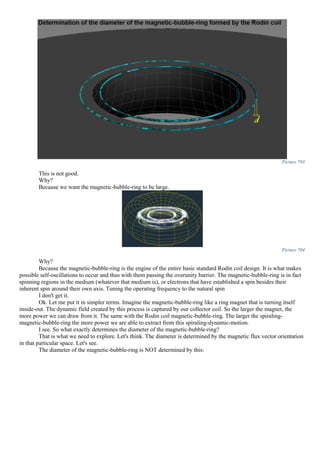 Picture 703
This is not good.
Why?
Because we want the magnetic-bubble-ring to be large.
Picture 704
Why?
Because the magnetic-bubble-ring is the engine of the entire basic standard Rodin coil design. It is what makes
possible self-oscillations to occur and thus with them passing the overunity barrier. The magnetic-bubble-ring is in fact
spinning regions in the medium (whatever that medium is), or electrons that have established a spin besides their
inherent spin around their own axis. Tuning the operating frequency to the natural spin
I don't get it.
Ok. Let me put it in simpler terms. Imagine the magnetic-bubble-ring like a ring magnet that is turning itself
inside-out. The dynamic field created by this process is captured by our collector coil. So the larger the magnet, the
more power we can draw from it. The same with the Rodin coil magnetic-bubble-ring. The larger the spiraling-
magnetic-bubble-ring the more power we are able to extract from this spiraling-dynamic-motion.
I see. So what exactly determines the diameter of the magnetic-bubble-ring?
That is what we need to explore. Let's think. The diameter is determined by the magnetic flux vector orientation
in that particular space. Let's see.
The diameter of the magnetic-bubble-ring is NOT determined by this:
 