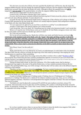 Now the more you stress the collector, the more squashed the double torus will become, thus the larger the
magnetic-bubble-ring gets, thus the stronger the equatorial magnetic field gets, thus the magnetic-field-intensity of the
double torus increases, thus the better the Rodin coil works. Although in theory the squashed torus will still be
tangential in just one point on the equatorial plane, in reality the magnetic-bubble-ring will increase.
What you say is impossible! Can this be really true?
It must be true! All the theory indicates that it must. And it is.
I'm sorry, but I'm having an extremely difficult time believing that if I short-circuit the collector coil, the Rodin
coil will work more efficient and better. It seems absurd to me.
It sounds like that. But the theoretical model seems to indicate this. If the collector coil is design so that the
Counter EMF generated by the load inside the collector coil, actually helps the dynamic field configuration established
in the Rodin coil, then when Marko Rodin said:
"It is not supposed to be affected by any load that is attached or is pulling" is an understatement!
Actually it works better if the special collector coil is short-circuited.
I can't accept that. This is too much. No! Something must be wrong in the theoretical model. I can't accept that.
Believe it. It must be true! All the theory works out. It should do all what Marko outrageous claims were when
he first came public with his discovery decades ago, and even more!
No. I still can't accept that.
Ok. Let me tell you something else. Maybe this will blow your mind, and finally become convinced. The
twist/torsion of the standard model of the Rodin coil is the "magic" that makes all things possible. It will not be
affected by any load that is attached, connected or is pulling because the BEMF from the collector coil is always 45°
inclined with the inducing magnetic field. Thus it doesn't directly affect the topology, it only distorts it. But the
design itself makes it that this distortion of the dynamic Rodin field when under load to be an improvement of the
original field. When a heavy load is connected, the distortion in the field is actually an improvement due to this
torsion.
Holy Moses! Jesus! Can this really be?
It is……………………………………………..
Rodin claim that the coil is not effected by any load is an understatement. It works better with a lot attached.
The Back EMF from the collector coil helps the improving of the field crated by distorting it thus helping the entire
field dynamics in a good way. Quite astonishing.
Although I hate to speak about free energy motors this effect is similar to the so called “Wardforce effect”
discovered by Steve Ward where the force could be considered the opposite or inversion of Lenz Law's back-EMF
concept, because it can support the motion instead of resisting it. This is extremely valid as we will see since at resonance the exciter is 90
degrees out of phase with the excited signal and can help build and not destroy.
Putting all things head to head, we draw this conclusion. All of this insights means, that by placing a
demagnetized ring magnet in the center of the perfect-Rodin-torus, we have created asymmetry between the two
magnetic-flux-spiraling-bubble-rings, one will be stronger, while the other will be weaker, due to the different magnetic
reluctance of the medium.
Therefore, we have reached an interesting conclusion. The basic-standard-fundamental-original-standard Rodin
coil must be COMPLETELY AIR-CORE. NO CORE, NO SUPPORT, NO TORUS, NO NOTHING! BLANK!
COMPLETELY AIR-CORE! Otherwise we will disrupt the dynamic-symmetric-original-unique-magnetic-flux-field
formed by the Rodin coil. Nothing like that!
It needs to be blank! Nothing near it! Nothing inside it! Nothing close to it! Nothing put in it! Nothing in
proximity to it. Nothing! The Rodin coil is a field coil! So whatever medium we put near, close, or in it, will have
different magnetic reluctance. Therefore it will disrupt/distort the magnetic field that is formed. This must not happen.
This must be avoided.
The Rodin coil, must be physically constructed IN and ON the same medium everywhere, always! No
exceptions. That means that even if we place the coil ON something, ON a surface it will disrupt the field. It must be
perfect. No distortions. Nothing. Pure. Clean. Neat. Correct. Perfect. So, thinking along these lines, the Rodin coil must
be suspended with strings in midair.
Picture 709
So, we have reached a point, where we can say that it is better to stress the double torus magnetic field, rather
than the simple logarithmic spiraling magnetic field created by firing just one coil.
 
