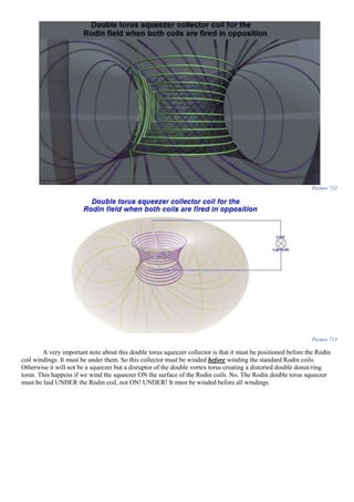 Picture 712
Picture 713
A very important note about this double torus squeezer collector is that it must be positioned before the Rodin
coil windings. It must be under them. So this collector must be winded before winding the standard Rodin coils.
Otherwise it will not be a squeezer but a disruptor of the double vortex torus creating a distorted double donut/ring
torus. This happens if we wind the squeezer ON the surface of the Rodin coils. No. The Rodin double torus squeezer
must be laid UNDER the Rodin coil, not ON! UNDER! It must be winded before all windings.
 