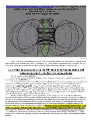 Picture 714
Again, two crucial conditions must be met in order for the double twisted torus to be formed. Is Imperative and
crucial that the coils are winded on a perfect Rodin torus (sin15° ratio between the inner and outer radius) and that the
wires at the center must never overlap each other otherwise the double torus doesn't have a chance to form.
Designing an oscillator with the 90° built-in-lag in the Rodin coil
spiraling-magnetic-bubble-ring-auto-spinner
Why do we need something like this?
First it will be an improvement to everything we have discussed so far. It will be completely automatic. It will
tune itself, just like the MDAS v3.0
We will implement the Steven Mark TPU jet-turbine effect in the Rodin coil also, so that it will tune itself to the
magnetic resonant frequency of the spinning magnetic-bubble-ring. However, we must not forget that the whole
system/assembly can't start by itself, because the self-sustaining is dependent on this magnetic-bubble-ring
formation. The magnetic-bubble-ring is the effect that keeps it going. It can't start if the spin is not there, because the
feedback coils will be implemented by a physical 90° lag with the power coils. Thus the actuator/exciter kick/pulse B-
field will lag the established spinning B-magnetic-field. So it's self-sustaining but it can't be self-start due to this 90°
desynchronization that is required between the spin and the kicks.
Another important aspect that we must pay attention, is that once the coil will be operational, after it was
manually started, after it has established the magnetic-bubble-ring, after the self-sustaining has been set, and after the
device is in full overunity/self-sustaining/self-oscillating state, we MUST acknowledge that the effect of the heavy load
on the double torus squasher collector coil will enlarge the diameter of the double-self-spinning-spiraling-magnetic-
bubble-rings, thus it will encompass more spinning electrons in the medium (or magnetic-domains or whatever that
medium is made out-of), thus the spin rate will change. So the self-natural-resonant-operation frequency of the
Rodin coil changes with the load with which we are squashing the double-twisted-torus-magnetic-field.
Quite important aspect which further drives/motivates us in designing an intelligent self-tuning sequential oscillator.
The output of the collector coils will always be rectified so this is irrelevant from the output point of view. As long as
the electronic oscillator that drives the Rodin coils is self-tuning to the spin rate of the bubble-ring then there will be no
problem.
 