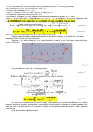 The first small turn that is parallel to another previous laid small turn=I used another algorithm here.
Inner radius to outer radius ratio==SIN(RADIANS(C2/2))
Core radius=(1-SIN(RADIANS(A2/2)))/2
Length of a chord for a radius R=1 torus=2*SIN(RADIANS(A2/2))
Full Rodin turn length in the equatorial plane=I2*B2
(Total length of a complete full turn) / (length of the outside circumference of the torus)=J2/(2*PI())
Angle ∠EAB*=DEGREES(ATAN((TAN(RADIANS(A151/4))*TAN(RADIANS(A151/4)))/2)) was determined from
the perfect Rodin torus equation for standard or non-standard step-angles:
r = R ∗ sin(
Angle at one of the outer points
2
) = 𝑅 ∗ sin (
360 − 2 ∗ 𝑠𝑡𝑒𝑝𝑎𝑛𝑔𝑙𝑒
2
2
) ⇒ Equation 185
𝒓 = 𝑹 ∗ 𝒔𝒊𝒏 (
𝟏𝟖𝟎 − 𝒔𝒕𝒆𝒑𝒂𝒏𝒈𝒍𝒆
𝟐
) = 𝑹 ∗ 𝐜𝐨𝐬 (
𝒔𝒕𝒆𝒑𝒂𝒏𝒈𝒍𝒆
𝟐
) Equation 186
(Note that I use different notations system for torus parameters from conventional parameters notations of toroids
Which is required, as I have stated countless times, so that the wires always sit on the surface of the torus
regardless of what the type of torus or step-angle.
The angle ∠EAB defines the perfect torus, regardless of the step-angle, so that the wires are always laid on the
surface of the torus.
Picture 715
The formula for this angle was calculated as follows:
𝑖𝑛 ⊿𝐴𝐵𝐸 𝑤𝑒 𝑎𝑝𝑝𝑙𝑦 tan(𝐴) =
|𝐸𝐵|
|𝐴𝐵|
=
(𝑅 − 𝑟)
2
𝑅 + 𝑟
Equation 187
But from perfect Rodin torus condition Equation 186 our relation becomes:
tan(𝐴) =
[
𝑅 − 𝑅 ∗ cos (
𝑠𝑡𝑒𝑝𝑎𝑛𝑔𝑙𝑒
2
)
2 ]
𝑅 + 𝑅 ∗ cos (
𝑠𝑡𝑒𝑝𝑎𝑛𝑔𝑙𝑒
2
)
=
𝑅 ∗ [1 − cos (
𝑠𝑡𝑒𝑝𝑎𝑛𝑔𝑙𝑒
2 )]
2
𝑅 ∗ [1 + cos (
𝑠𝑡𝑒𝑝𝑎𝑛𝑔𝑙𝑒
2
)]
=
[1 − cos(
𝑠𝑡𝑒𝑝𝑎𝑛𝑔𝑙𝑒
2 )]
2 ∗ [1 + cos (
𝑠𝑡𝑒𝑝𝑎𝑛𝑔𝑙𝑒
2
)]
=
1
2
∗ 𝑡𝑎𝑛2
(
𝑠𝑡𝑒𝑝𝑎𝑛𝑔𝑙𝑒
4
) ⇒
Equation 188
∡𝑨 = 𝐚𝐭𝐚𝐧 [
𝟏
𝟐
∗ 𝒕𝒂𝒏 𝟐
(
𝒔𝒕𝒆𝒑𝒂𝒏𝒈𝒍𝒆
𝟒
)] Equation 189
This table just scratches the surface of all the unique variables created by all these special toroids. It is far from
complete. It's just the warm-up. It can provide a starting place and guiding lines to others who are working along these
lines, and there are many researches out there that are playing with non-standard Rodin step-angles. I hope it provides
useful insight.
Some Non-standard Rodin step-angles:
 
