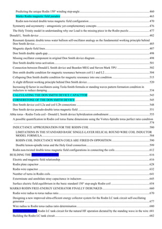 Predicting the unique Rodin 150° winding step-angle.............................................................................................460
Marko Rodin magnetic field paradox ......................................................................................................................463
Rodin non-twisted double torus magnetic field configuration.................................................................................470
Symmetry and asymmetry - antagonistic yet complementary concepts ......................................................................476
The Holy Trinity model in understanding why our Load is the missing piece in the Rodin puzzle............................477
Donald L. Smith device ...................................................................................................................................................482
Resonant dynamic double torus water balloon self-oscillator analogy as the fundamental working principle behind
Don Smith device.........................................................................................................................................................485
Magnetic dipole field lines...........................................................................................................................................487
Don Smith double spark-gap........................................................................................................................................498
Missing oscillator component in original Don Smith device diagram.........................................................................498
Don Smith double torus activation...............................................................................................................................501
Connection between Donald L Smith device and Bearden MEG and Steven Mark TPU ...........................................502
Don smith double condition for magnetic resonance between coil L1 and L2............................................................504
Collapsing Don Smith double condition for magnetic resonance into one condition..................................................515
A slight different working principle behind Don Smith device...................................................................................520
Increasing Q factor in oscillators using Tesla-Smith formula or standing waves pattern formation condition in
inductors to reduce damping........................................................................................................................................534
CALCULATING THE DON SMITH DEVICE CAPACITOR ..................................................................................543
CORNERSTONE OF THE DON SMITH DEVICE...................................................................................................545
Don Smith device coil L2a and coil L2b connections .................................................................................................548
Don Smith device pseudo-double torus magnetic field ...............................................................................................551
Abha torus - Rodin-Tesla coil - Donald L Smith device hybridization embodiment ......................................................555
A possible quantification in Rodin coil torus frame dimensions using the Vortex-Spindle torus perfect ratio condition
.....................................................................................................................................................................................574
INDUCTANCE APPROXIMATION FOR THE RODIN COIL ................................................................................580
LIMITATIONS IN THE STANDARD BASIC SINGLE-LAYER HELICAL ROUND WIRE COIL INDUCTOR
MODEL FORMULA...............................................................................................................................................584
RODIN COIL INDUCTANCE WHEN COILS ARE FIRIED IN OPPOSITION ..................................................590
Double lemon-spindle torus and the Holy Grail connection....................................................................................599
Rodin non-twisted double torus magnetic field configurations in connecting the coils ..............................................612
BUILDING THE RODIN CAPACITOR ........................................................................................................................616
Electric and magnetic field relationship.......................................................................................................................616
Rodin plate capacitor ...................................................................................................................................................628
Rodin wire capacitor....................................................................................................................................................632
Number of turns in Rodin coils....................................................................................................................................641
Exterminate and annihilate stray capacitance in inductors ..........................................................................................645
Surface electric field equilibrium in the basic standard 150° step-angle Rodin coil ...................................................654
MARKO RODIN FREE-ENERGY GENERATOR FINALLY DEBUNKED...............................................................660
Rodin wire radius to torus radius ratio.........................................................................................................................670
Designing a new improved ultra-efficient energy collector system for the Rodin LC tank circuit self-oscillating
generator ......................................................................................................................................................................677
Wire radius to Rodin torus radius ratio determination.................................................................................................680
CONECTIONLESS Rodin LC tank circuit for the natural HF operation dictated by the standing wave in the wire .681
Building the Rodin LC tank circuit..............................................................................................................................682
 