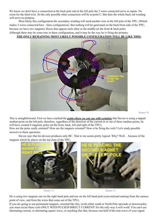 We know we don't have a connection at the back pole and at the left pole the 2 wires connected serve as inputs. No
room for the third wire. So the only possible other connection will be at point C. But then the whole back red winding
will serve no purpose.
Most likely this configuration the secondary winding will need another wire at the left pole of the TPU. (Which
makes 3 wires connected here - false configuration). But nothing will be generated on the back/front side of the TPU,
because we have two magnetic fluxes that oppose each other in the middle (at the front & back pole).
Although there may be some true in these configuration, and it may be the way he is firing the primary.
THE ONLY REMAINING MOST LIKELY POSSIBLE CONFIGURATION WILL BE LIKE THIS:
Picture 70
This is straightforward. First we have reached the point where we can say with certainty that Steven is using a tapped
median point on the left pole, therefore, regardless of the direction of the current in or out of these median points, he
will have created 4 magnetic poles (at the front, back, left and right of the TPU).
How are the poles really oriented? How are the magnets oriented? How is he firing the coils? Let's study possible
answers to these questions:
Steven says that his devices produces only DC. That to me seems pretty logical. Why? Well… because of the
magnets which he places on the top slots of the TPU:
Picture 71 Picture 72
He is using two magnets one on the right hand pole and one on the left hand pole (conventional naming from the camera
point of view, and from the wires that come out of the TPU).
If you are going to use permanent magnets, oriented like this, (with either south or North Pole upwards or downwards),
you must excite these coils ONLY WITH PULSED DIRECT CURRENT! It's the only way it will work! You can't use
alternating current, or alternating square wave, or anything like that, because one half of the sine-wave of your signal
 