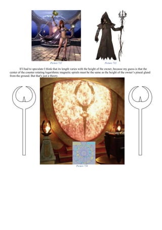 Picture 732 Picture 733
If I had to speculate I think that its length varies with the height of the owner, because my guess is that the
center of the counter rotating logarithmic magnetic spirals must be the same as the height of the owner’s pineal gland
from the ground. But that's just a theory.
Picture 734
 