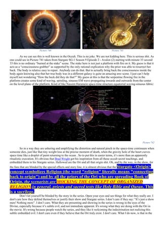 Picture 740 Picture 741
As we can see this is well known in the Occult. This is no joke. We are not kidding here. This is serious shit. As
one could see in Picture 741 taken from Stargate SG-1 Season 9 Episode 2 - Avalon (2) starting with minute 33 second
33 this is no ordinary “burned at the stake” scene. The stake here is not just a platform with fire on it. My guess is that it
acts as a “consciousness grabber” as supported by the only rational explication why the prior was able to resurrect her
back. The body is relative easy to repair. Anybody can do that. But to actually bring back the consciousness inside the
body again knowing also that her true body was in a different galaxy is quite an amazing awe scene. I just can’t help
myself not wondering “How the heck did they do that?” My guess at this is that the serpentine flowing fire in the
platform creates some kind of waving, spiraling, sinuous EM wave propagating inwards and outwards from the center
on the level plane of the platform. Kind of like Nassim Haramein space-time structure equatorial waving-sinuous fabric:
Picture 742
So in a way they are ushering and amplifying the distortion and natural pinch in the space-time continuum when
someone dies, just like that tiny weight loss at the precise moment of death, when the gravity hole of the heart curves
space time like a droplet of paint returning to the ocean . So to put this in easier terms, it’s more than an apparently
ritualistic execution. It's obvious that Brad Wright got his inspiration from all these occult secret teachings, and
embedded them in his Stargate series. Hallowed are the Ori and all that origin shit. Oh, and by the way, in the show, for
the fans that are blinded by the special effects and story line, it is almost obvious that the Stargate <Origin>
concept symbolizes Religion (the word "religion" literally means "connecting
back to origin") and by all the priors of the Ori who are spreading Book of
Origin, the scenarists are MOCKING THE CONCEPT OF ORGANIZED
RELIGION in general, priests and sacred texts like Holy Bible and Quran. This
is a sacrilege.
Don’t let yourself be blinded by the story in the series. Open your eyes and see things for what they really are. I
don't care how they defend themselves or justify their show and Stargate series. I don’t care if they say: “It’s just a show
men! Nothing more”. I don’t care. What they are presenting and showing in the series is wrong in the eyes of the
Divine, especially because it’s subtle evil, and not immediate apparent. It's wrong what they are doing with the Ori in
the movie. It's wrong because people watch the series, and they like it welcoming the indoctrination not realizing this
subtle embedded evil. I don't care even if they believe that the Ori truly exist. I don't care. What I do now, is that in the
 