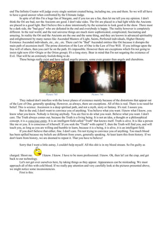 end The Infinite Creator will judge every single sentient created being, including me, you and them. So we will all have
to have a good answer when confronted by the Ultimate Judge.
In spite of all this I'm a huge fan of Stargate, and if you too are a fan, then let me tell you my opinion. I don't
think the Ori are bad, nor the Ancients are good. I don't take sides. The Ori are placed in a bad light while the Ancients
are placed in a good light. But I believe this is done intentionally by the scenarists to look good in the show. There must
be a dark side, the "bad guys" who are defeated in the end and everybody is happy. The reality however is completely
different. In the real world, and the real universe things are much more sophisticated, complicated, fascinating and
amazing. In reality the Ori and the Ancients are the one and the same thing, and they are known in advanced spirituality
and enlightenment by many names like Ascended Masters of Light, Saints, Perfected individuals, Higher Density
Existence Ascended individuals, etc., etc., etc. There can't be "Bad" Ascended entities like Ori because it disrupts the
main path of ascension itself. The prime distortion of the Law of One is the Law of Free Will. If you infringe upon the
free will of others, then you can't be on the path. It's impossible. However there are exceptions which I'm not going to
insist right now (Ori=Origin or the Orion group). It's a long story. Bear in mind that I'm not negating the existence of
Evil. That will be an extremely foolish thing to do.
These beings really exist and have indeed angelic powers, some even greater than angels and cherubims.
Picture 743 Picture 744
They indeed don't interfere with the lower planes of existence mainly because of the distortions that appear out
of the Law of One, generally speaking. However, as always, there are exceptions. All of this is real. There is no need for
belief. This is science. Ascension is a deep spiritual path, and not a myth, story or fantasy. It's real. I assure you.
But in the end, I don't want to convince you of anything. You believe what you want. I know what I know, you
know what you know. Nobody is forcing anybody. You are free to do what you want. Believe what you want. I don't
care. The Truth always comes out, because the Truth is a living being. It is not an idea, a thought or a philosophical
concept, it is a conscious entity. It is an intelligent field called "Truth" that knows itself. Truth is alive. It is like a person
like me or you. It is conscious of it/herself. If you seek the "Truth" with capital T, then the Truth will find you, and will
teach you, as long as you are willing and humble to learn, because it is a being, it is alive, it is an intelligent field.
If you don't believe that either, fine. I don't care. I'm not trying to convince you of anything. Too much blood
has been spilled because my beliefs are different from yours, generally speaking. At least learn this from history. If we
don't learn from history, we are doomed to repeat it. That you have to believe!
Sorry that I went a little astray, I couldn't help myself. All this shit is in my blood stream. So I'm guilty as
charged. Shoot me. I know. I know. I have to be more professional. I know. Ok, then let' cut the crap, and get
back to our technology.
Let's not get over ourselves here, by taking things as they appear. Appearances can be misleading. We must
approach all of this with cold blood. If we really pay attention and very carefully look at the pictures presented above,
we might notice some inconsistencies.
First is this:
 