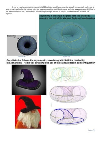 It can be clearly seen that the magnetic field line in the south hemi-torus has a much steeper pitch angle, and is
able to reach and end at the equator after just approximate eight small Rodin turns, while the same magnetic field line in
the north hemi-torus has a much slower inclination/pitch angle and has to travel a lot more to reach an end at the
equator.
Picture 747 Picture 748
Picture 749
 