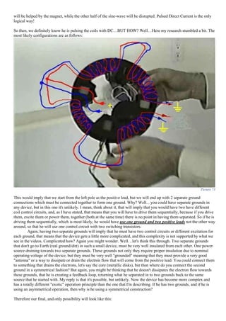 will be helped by the magnet, while the other half of the sine-wave will be disrupted. Pulsed Direct Current is the only
logical way!
So then, we definitely know he is pulsing the coils with DC…BUT HOW? Well…Here my research stumbled a bit. The
most likely configurations are as follows:
Picture 73
This would imply that we start from the left pole as the positive lead, but we will end up with 2 separate ground
connections which must be connected together to form one ground. Why? Well... you could have separate grounds in
any device, but in this one it's unlikely. I mean, think about it, that will imply that you would have two have different
coil control circuits, and, as I have stated, that means that you will have to drive them sequentially, because if you drive
them, excite them or power them, together (both at the same time) there is no point in having them separated. So if he is
driving them sequentially, which is most likely, he would have use one ground and two positive leads not the other way
around, so that he will use one control circuit with two switching transistors.
Again, having two separate grounds will imply that he must have two control circuits or different excitation for
each ground, that means that the device gets a little more complicated, and this complexity is not supported by what we
see in the videos. Complicated how? Again you might wonder. Well…let's think this through. Two separate grounds
that don't go to Earth (real ground/dirt) in such a small device, must be very well insulated from each other. One power
source draining towards two separate grounds. These grounds not only they require proper insulation due to nominal
operating voltage of the device, but they must be very well "grounded" meaning that they must provide a very good
"antenna" or a way to dissipate or drain the electron flow that will come from the positive lead. You could connect them
to something that drains the electrons, let's say the core (metallic disks), but then where do you connect the second
ground in a symmetrical fashion? But again, you might be thinking that he doesn't dissipates the electron flow towards
these grounds, that he is creating a feedback loop, returning what he separated in to two grounds back to the same
source that he started with. My reply is that it's possible, but unlikely. Now the device has become more complex and
has a totally different "exotic" operation principle than the one that I'm describing. If he has two grounds, and if he is
using an asymmetrical operation, then why is he using a symmetrical construction?
Therefore our final, and only possibility will look like this:
 