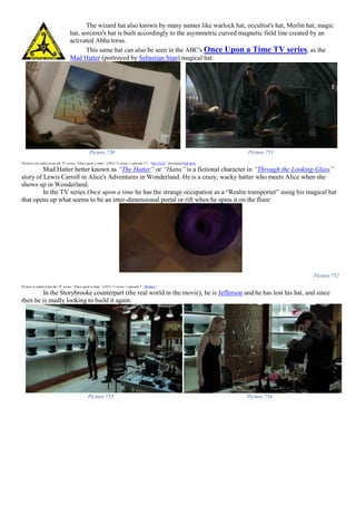 The wizard hat also known by many names like warlock hat, occultist's hat, Merlin hat, magic
hat, sorcerer's hat is built accordingly to the asymmetric curved magnetic field line created by an
activated Abha torus.
This same hat can also be seen in the ABC's Once Upon a Time TV series, as the
Mad Hatter (portrayed by Sebastian Stan) magical hat:
Picture 750 Picture 751
Pictures are taken from the TV series “Once upon a time” (2011-?) series 1 episode 17- “Hat Trick” download link here
Mad Hatter better known as “The Hatter” or “Hatta” is a fictional character in “Through the Looking-Glass”
story of Lewis Carroll in Alice's Adventures in Wonderland. He is a crazy, wacky hatter who meets Alice when she
shows up in Wonderland.
In the TV series Once upon a time he has the strange occupation as a “Realm transporter” using his magical hat
that opens up what seems to be an inter-dimensional portal or rift when he spins it on the floor:
Picture 752
Picture is taken from the TV series “Once upon a time” (2011-?) series 2 episode 1 “Broken”
In the Storybrooke counterpart (the real world in the movie), he is Jefferson and he has lost his hat, and since
then he is madly looking to build it again:
Picture 753 Picture 754
 