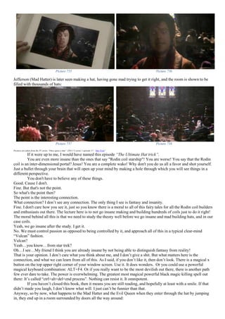 Picture 755 Picture 756
Jefferson (Mad Hatter) is later seen making a hat, having gone mad trying to get it right, and the room is shown to be
filled with thousands of hats:
Picture 757 Picture 758
Pictures are taken from the TV series “Once upon a time” (2011-?) series 1 episode 17- “Hat Trick”
If it were up to me, I would have named this episode “The Ultimate Hat trick”.
You are even more insane than the ones that say "Rodin coil starship"! You are worse! You say that the Rodin
coil is an inter-dimensional portal? Jesus! You are a complete wako! Why don't you do us all a favor and shot yourself.
Just a bullet through your brain that will open up your mind by making a hole through which you will see things in a
different perspective.
You don't have to believe any of these things.
Good. Cause I don't.
Fine. But that's not the point.
So what's the point then?
The point is the interesting connection.
What connection? I don’t see any connection. The only thing I see is fantasy and insanity.
Fine. I don't care how you see it, just so you know there is a moral to all of this fairy tales for all the Rodin coil builders
and enthusiasts out there. The lecture here is to not go insane making and building hundreds of coils just to do it right!
The moral behind all this is that we need to study the theory well before we go insane and mad building hats, and in our
case coils.
Yeah, we go insane after the study. I get it.
No. We must control passion as opposed to being controlled by it, and approach all of this in a typical clear-mind
“Vulcan” fashion.
Vulcan?
Yeah…you know…from star trek?
Oh…I see…My friend I think you are already insane by not being able to distinguish fantasy from reality!
That is your opinion. I don’t care what you think about me, and I don’t give a shit. But what matters here is the
connection, and what we can learn from all of this. As I said, if you don’t like it, then don’t look. There is a magical x
button on the top upper right corner of your window screen. Use it. It does wonders. Or you could use a powerful
magical keyboard combination: ALT+F4. Or if you really want to be the most devilish out there, there is another path
few ever dare to take. The power is overwhelming. The greatest most magical powerful black magic killing spell out
there: It’s called “ctrl+alt+del+end process”. Nothing can resist it. It omnipotent.
If you haven’t closed this book, then it means you are still reading, and hopefully at least with a smile. If that
didn’t made you laugh, I don’t know what will. I just can’t be funnier than that.
Anyway, so by now, what happens to the Mad Hatter and the Evil Queen when they enter through the hat by jumping
in, they end up in a room surrounded by doors all the way around:
 