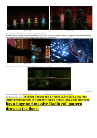 Picture 759 Picture 760
Pictures are taken from the TV series “Once upon a time” (2011-?) series 1 episode 17- “Hat Trick”
Jefferson warns her that if two people enter the door, only two can exit which seems to suggest an equilibrium of mass
and energy when entering and exiting an event horizon of a wormhole:
Picture 761 Picture 762
Once upon a time mirror portal to the Wonderland and Stargate SG-1 event horizon of a wormhole
Picture 763
Matrix (1999) the mirror in which Neo dips his finger which transports him to a different dimension and eventually wakes him up to the real world.
But that’s not the point. The point is that in this TV series „Once upon a time” the
interdimensional room in which they end up with all these doors all around
has a huge and massive Rodin coil pattern
draw on the floor:
 