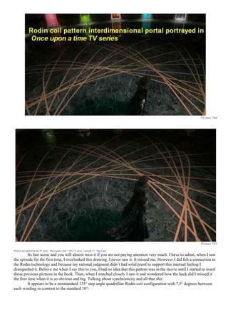 Picture 764
Picture 765
Pictures are taken from the TV series “Once upon a time” (2011-?) series 1 episode 17- “Hat Trick”
Its fast scene and you will almost miss it if you are not paying attention very much. I have to admit, when I saw
the episode for the first time, I overlooked this drawing. I never saw it. It missed me. However I did felt a connection to
the Rodin technology and because my rational judgment didn’t had solid proof to support this internal feeling I
disregarded it. Believe me when I say this to you, I had no idea that this pattern was in the movie until I started to insert
those previous pictures in the book. Then, when I watched closely I saw it and wondered how the heck did I missed it
the first time when it is so obvious and big. Talking about synchronicity and all that shit.
It appears to be a nonstandard 135° step angle quadrifilar Rodin coil configuration with 7.5° degrees between
each winding in contrast to the standard 10°:
 