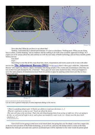 Picture 766
Now take that! What do you have to say about that?
Nothing. I still think this is absurd and nonsense. It’s just a coincidence. Nothing more. What you are doing
here is called „wishful thinking” and its madness and has nothing to do with a true scientific approach to things. So I
expect you to be serious about this and continue on with the real study of Rodin technology and not these mumbo jumbo
fantasy movies.
Fine then!
Fine!
Interesting to note that all this crap about hats, doors, teleportation and rooms seems to be in tune with other
movies like The Adjustment Bureau (2011). In this movie there’s these guys called the „Adjustment
Bureau” who supervise, observe, adjust, manipulate and change people’s life, events and circumstances when they are
not on their true path dictated by the „Chairman”. These guys all wear some mysterious hats, which just happens to
serve the same purpose of instantaneous travel from two points in space by opening certain doors just like we have
spoken until now.
Picture 767 Picture 768
Pictures are taken from the movie The Adjustment Bureau (2011)
Let me write a partial transcript of some important dialog in the movie:
First of all I’m not going to enter now in too much detail, but going fast very far ahead, water has a major role
in the true real activation of the Rodin technology, as we will see, and since the human mind is a torus at the Holy
Baptism the mind gets activated and a particle accelerated spin will be imprinted on the water inside the pineal gland
“-There's something about water. It blocks our ability to read your decisions. […]
-What if i could move as fast as you? Teach me about the doors.
-The rain will stop in the next hour. That's the only thing keeping them from seeing us right now. If we are going to
do this, we will need all night to do it, and a place surrounded by water to do it in. Always turn the door knob
clockwise […]”
The Adjustment Bureau (2011)
 