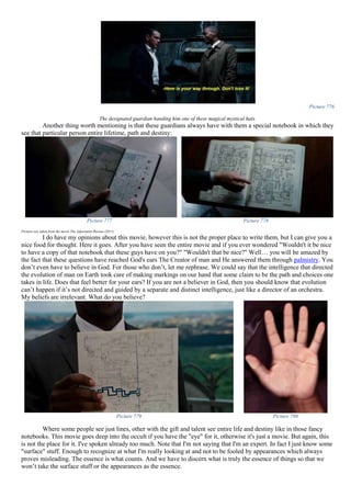 Picture 776
The designated guardian handing him one of these magical mystical hats.
Another thing worth mentioning is that these guardians always have with them a special notebook in which they
see that particular person entire lifetime, path and destiny:
Picture 777 Picture 778
Pictures are taken from the movie The Adjustment Bureau (2011)
I do have my opinions about this movie, however this is not the proper place to write them, but I can give you a
nice food for thought. Here it goes. After you have seen the entire movie and if you ever wondered "Wouldn't it be nice
to have a copy of that notebook that these guys have on you?" "Wouldn't that be nice?" Well… you will be amazed by
the fact that these questions have reached God's ears The Creator of man and He answered them through palmistry. You
don’t even have to believe in God. For those who don’t, let me rephrase. We could say that the intelligence that directed
the evolution of man on Earth took care of making markings on our hand that some claim to be the path and choices one
takes in life. Does that feel better for your ears? If you are not a believer in God, then you should know that evolution
can’t happen if it’s not directed and guided by a separate and distinct intelligence, just like a director of an orchestra.
My beliefs are irrelevant. What do you believe?
Picture 779 Picture 780
Where some people see just lines, other with the gift and talent see entire life and destiny like in those fancy
notebooks. This movie goes deep into the occult if you have the "eye" for it, otherwise it's just a movie. But again, this
is not the place for it. I've spoken already too much. Note that I'm not saying that I'm an expert. In fact I just know some
"surface" stuff. Enough to recognize at what I'm really looking at and not to be fooled by appearances which always
proves misleading. The essence is what counts. And we have to discern what is truly the essence of things so that we
won’t take the surface stuff or the appearances as the essence.
 