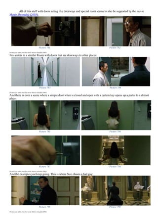 All of this stuff with doors acting like doorways and special room seems to also be supported by the movie
Matrix Reloaded (2003):
Picture 781 Picture 782
Pictures are taken from the movie Matrix reloaded (2003)
Neo enters in a similar Room with doors that are doorways to other places:
Picture 783 Picture 784
Pictures are taken from the movie Matrix reloaded (2003)
And there is even a scene where a simple door when is closed and open with a certain key opens up a portal to a distant
place:
Picture 785 Picture 786
Picture 787 Picture 788
Pictures are taken from the movie Matrix reloaded (2003)
And the examples just keep going. This is where Neo chases a bad guy:
Picture 789 Picture 790
Pictures are taken from the movie Matrix reloaded (2003)
 