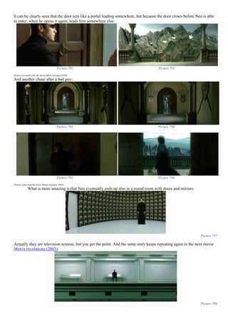 It can be clearly seen that the door acts like a portal leading somewhere, but because the door closes before Neo is able
to enter, when he opens it again, leads him somewhere else:
Picture 791 Picture 792
Pictures are taken from the movie Matrix reloaded (2003)
And another chase after a bad guy:
Picture 793 Picture 794
Picture 795 Picture 796
Pictures taken from the movie Matrix reloaded (2003)
What is more amazing is that Neo eventually ends up also in a round room with doors and mirrors:
Picture 797
Actually they are television screens, but you get the point. And the same story keeps repeating again in the next movie
Matrix revolutions (2003):
Picture 798
 