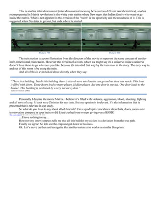 This is another inter-dimensional (inter-dimensional meaning between two different worlds/realities), another
room presented in Matrix revolutions is the white train station where Neo meets that Indian family who want to go
inside the matrix. What is not apparent in this version of the "room" is the sphericity and the roundness of it. This is
suggested when Neo tries to get out, but ends where he started:
Picture 799 Picture 800
The train station is a poor illustration from the directors of the movie to represent the same concept of another
inter-dimensional round room. However this version of a room, which we might say it's a universe inside a universe
doesn’t have doors to go wherever you like, because it's intended that way by the train man in the story. The only way in
and out of this room is by using the train.
And all of this is even talked about directly when they say:
Personally I despise the movie Matrix. I believe it’s filled with violence, aggression, blood, shooting, fighting
and all sorts of crap. It’s not very Christian for my taste. But my opinion is irrelevant. It’s the information that is
presented that is relevant in our study.
So what do you have to say about all of this huh? Can a quadruple coincidence about hats, doors, rooms and
teleportation compute in your brain or did I just crushed your system giving you a BSOD?
(Blue screen of death for those who are not familiar with the term)
…I have nothing to say…
However my inner compass tells me that all this bullshit mysticism is a deviation from the true path.
Finally we agree! So let's cut the crap and get down to business.
Ok. Let’s move on then and recognize that mother-nature also works on similar blueprints:
“There is a building. Inside this building there is a level were no elevator can go and no stair can reach. This level
is filled with doors. These doors lead to many places. Hidden places. But one door is special. One door leads to the
Source. This building is protected by a very secure system.”
Matrix revolutions (2003)
 
