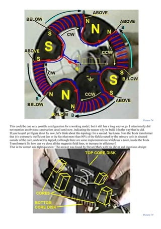 Picture 74
This could be one very possible configuration for a working model, but it still has a long way to go. I intentionally did
not mention an obvious construction detail until now, indicating the reason why he build it in the way that he did.
If you haven't yet figure it out by now, let's think about this topology for a second. We know from the Tesla transformer
that it is extremely inefficient due to the fact that more than 80% of the field created by the primary coils is situated
outside of the core, and can't be tapped, (although there are some implementations which use a rotor, inside the Tesla
Transformer). So how can we close all the magnetic field lines, to increase its efficiency?
That is the correct and right question! The answer was found by Steven Mark with his clever and ingenious design:
Picture 75
 