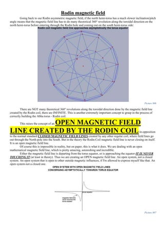 Rodin magnetic field
Going back to our Rodin asymmetric magnetic field, if the north hemi-torus has a much slower inclination/pitch
angle means that the magnetic field line has to do many theoretical 360° revolution along the toroidal direction on the
north hemi-torus before entering through the Rodin hole and coming out on the south hemi-torus side:
Picture 806
There are NOT many theoretical 360° revolutions along the toroidal direction done by the magnetic field line
created by the Rodin coil, there are INFINITE. This is another extremely important concept to grasp in the process of
correctly building the Abha torus - Rodin coil.
This raises the concept of an OPEN MAGNETIC FIELD
LINE CREATED BY THE RODIN COILin opposition
to the normal standard CLOSED MAGNETIC FIELD LINES created by any other regular coil, where field lines go
out through the North pole into the South. But in the theory the Rodin Coil magnetic field line is never closing on itself.
It is an open magnetic field line.
Of course this is impossible in reality, but on paper, this is what it does. We are dealing with an open
mathematical magnetic field line, which is pretty amazing, astonishing and incredible.
Either the magnetic field line is departing from the torus equator, or is approaching the equator IT IS NEVER
TOUCHING IT (at least in theory). Thus we are creating an OPEN magnetic field line. An open system, not a closed
system. An open system that is open to other outside magnetic influences, if I'm allowed to express myself like that. An
open system not a closed one.
Picture 807
 
