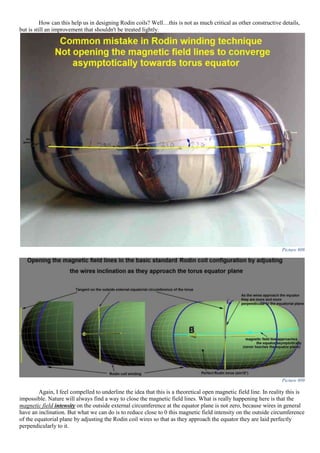 How can this help us in designing Rodin coils? Well…this is not as much critical as other constructive details,
but is still an improvement that shouldn't be treated lightly.
Picture 808
Picture 809
Again, I feel compelled to underline the idea that this is a theoretical open magnetic field line. In reality this is
impossible. Nature will always find a way to close the magnetic field lines. What is really happening here is that the
magnetic field intensity on the outside external circumference at the equator plane is not zero, because wires in general
have an inclination. But what we can do is to reduce close to 0 this magnetic field intensity on the outside circumference
of the equatorial plane by adjusting the Rodin coil wires so that as they approach the equator they are laid perfectly
perpendicularly to it.
 
