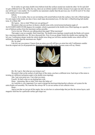 So in reality we get many double torus balloon-look-like surfaces nested one inside the other. So for each doll
we get a different twist. Oh, and by the way, there are an infinite number of dolls, because if you open one doll, the next
one will be just 1 mm smaller. No. It could be one nanometer smaller than the previous one. It will fit won't it? So what
is the smallest division possible?
Infinite.
Exactly. So in reality, thus we are not dealing with nested balloon-look-like surfaces, but with a filled topology.
It is not empty in the inside, nor does it have small steps decremented sizes. It's like ball. A filled bowling ball double
torus. It is filled. Ok?
Ok I guess…but so what? Where are you getting at?
My point is that you can have in theory a double torus with a twist/torsion/inclination angle of
36,523324893144891291496 degrees for example, which is generated in the double torus filled topology at a specific
size of balloon-surface from the maximum surface possible.
You've lost me. What are you talking about that angle? What maximum?
That angle is just an example. Don't mind that. The double torus topology created inside the Rodin coil system
has a maximum admissible size. We have discussed this. Now if you go deeper inside this double torus topology like
let's say 5 millimeters deeper inside the whole double torus thing you will have another double torus which will be 5
millimeters smaller than the maximum one. Right?
Ok. So what?
Like let's say you remove 5 layers from an onion you will still have an onion but with 5 millimeters smaller
from the original one (in all perpendicular directions normals to the surface because some will say 10mm)
Picture 815
Ok. Ok. I get it. But what are you trying to say?
My point is that on the surface of each layer of the onion, you have a different twist. Each layer of the onion is
twisting at a different inclination angle in the double torus topology.
Aha. I get your point now. I see what you mean.
Exactly. So that's what we are dealing here with.
Hmm…interesting. But so what? How does this helps us?
As I said this is very important if we want to design the best/most/ideal/perfect collector coil system for the
entire Rodin coil assembly. We want the flux always 90° to cut our surface of our collector wires.
Hmm…
And so not that we just get all the angles, but we also have to acknowledge that just like the onions layers, each
magnetic field line for a particular surface gets larger too:
 