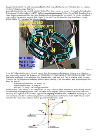 You probably think that I've made a mistake and that the front pole in fact has no core. That's true, there is a junction
box there, but again, you get the picture.
You might think that the top core disk is just for design. If so, then …you are so wrong… it's actually what makes this
design unique!! It's what makes it work! It's the key to magnetic containment! It's how Steven Mark figured out how to
return the opposing magnetic flux lines in the Tesla transformer through another one on top! The top disk provides the
return path for the opposing magnetic fields created by the coils! And this return flux from the coils goes exactly
THROUGH the TPU magnets of the left and right poles.
Picture 76
If you don't believe that the above picture is correct, then, first you must realize that everything up to now has been
pure, sane, healthy, rational, fine deduction. NOTHING SPECULATIVE! NO GUESSING! NOTHING LIKE THAT!
Read again, how I come to this conclusion from the deductions I made until now. Then to prove me wrong you must
first prove that the above statements I made above are wrong. But hey, if you know a better way, why don't you write it
down, and share it?
With this configuration we can proudly say:
Outside magnetic field? In theory? 0!
Efficiency? In theory? 100% energy conversion.
So let's theorize a little bit now. If this configuration can have a core with a high permeability, then a primary winding
and a secondary winding that generate such a field (four closed magnetic circuits), would have in theory above 98%
efficiency. You might say that's ridiculous high and I'm forgetting about iron loses. No I'm not. Regarding this, iron
loses are energy loses due to hysteresis magnetization and demagnetization of a ferrous metal. Right, but you have to
remember that we are only working in the first quadrant of the hysteresis cycle!
Picture 77
 