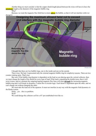 Another thing we must consider is that the copper shield length placed between the wires will have to have the
minimum length as the diameter of the magnetic bubble ring.
Why?
Because, we want the magnetic flux field line to return above the bubble, so that it will not interfere with it or
disrupt it:
Picture 823
I thought that there are two bubble rings, one in the inside and one on the outside.
That is true. My bad. I represented only the external magnetic bubble ring for simplicity reasons. There are two
counter rotating spins. That's true.
But wait. If the bubble ring diameter is dependent on the load we are placing upon the vertical collector, then
we must change the length of the shield for every type of load. If the load is squashing the double torus, then it will
twist it more, and at a moment the outgoing/ingoing magnetic flux lines will enter through the increasing magnetic
bubble-ring and it will break its dynamics. I mean this is circular logic. Each factor is dependent upon the other, and we
can't change one without changing the other.
We must take the load out of the equation. It must not interfere in any way with the magnetic field dynamics in
the Rodin system.
Hmm…yes…this is a problem.
Well?
We could design the collector coil for a 45° pre-established twist like so:
 